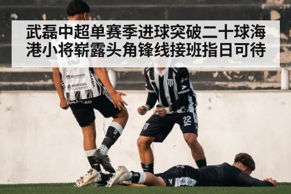 武磊中超单赛季进球突破二十球海港小将崭露头角锋线接班指日可待